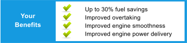 Your Benefits Up to 30% fuel savings Improved overtaking Improved engine smoothness Improved engine power delivery